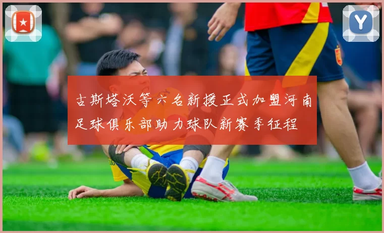 古斯塔沃等六名新援正式加盟河南足球俱乐部助力球队新赛季征程