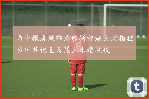 马卡报质疑维尼修斯种族主义指控为何其他皇马黑人未遭歧视