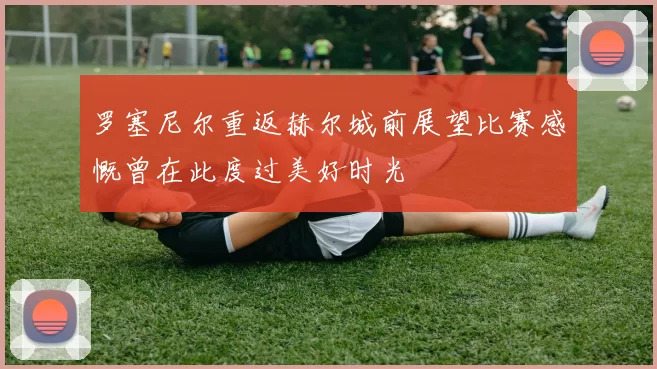 罗塞尼尔重返赫尔城前展望比赛感慨曾在此度过美好时光