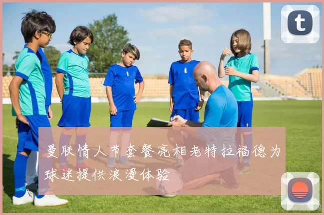 曼联情人节套餐亮相老特拉福德为球迷提供浪漫体验