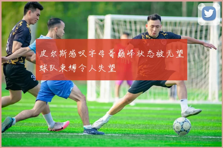 皮尔斯感叹字母哥巅峰状态被无望球队束缚令人失望