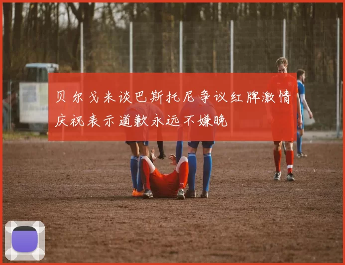 贝尔戈米谈巴斯托尼争议红牌激情庆祝表示道歉永远不嫌晚
