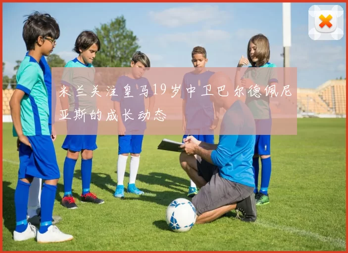 米兰关注皇马19岁中卫巴尔德佩尼亚斯的成长动态