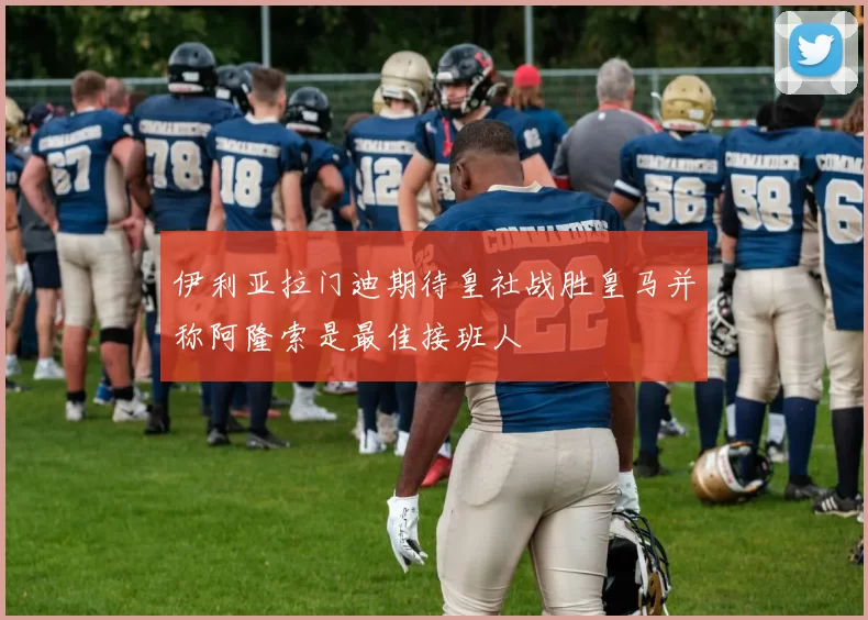 伊利亚拉门迪期待皇社战胜皇马并称阿隆索是最佳接班人