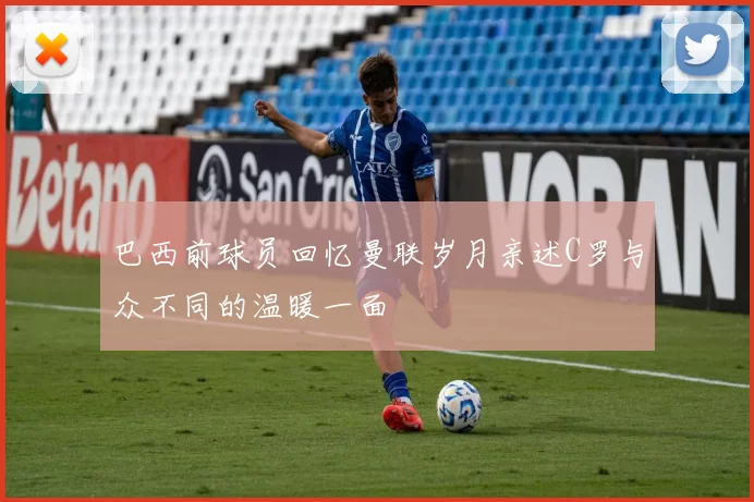 巴西前球员回忆曼联岁月亲述C罗与众不同的温暖一面