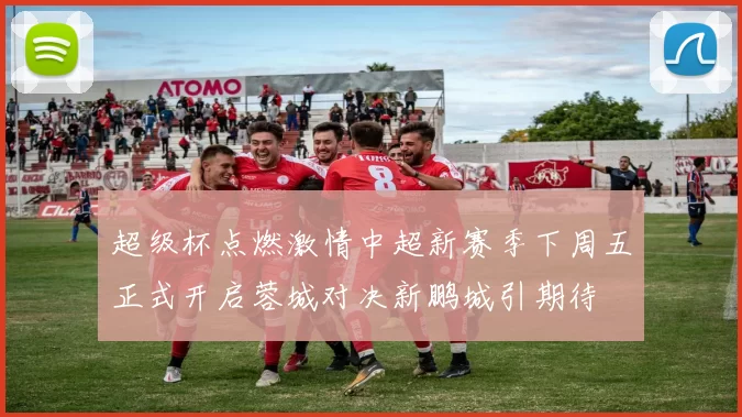 超级杯点燃激情中超新赛季下周五正式开启蓉城对决新鹏城引期待