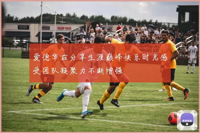 爱德华兹分享生涯巅峰快乐时光感受团队凝聚力不断增强