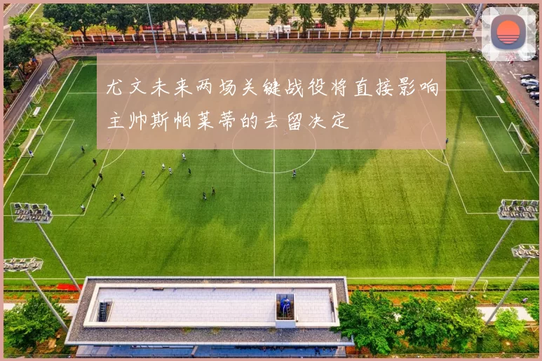 尤文未来两场关键战役将直接影响主帅斯帕莱蒂的去留决定