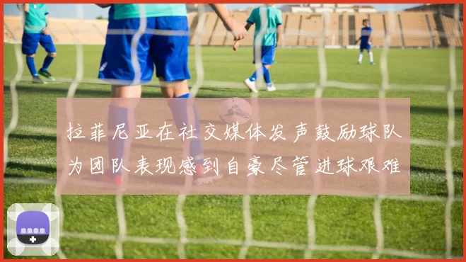 拉菲尼亚在社交媒体发声鼓励球队为团队表现感到自豪尽管进球艰难
