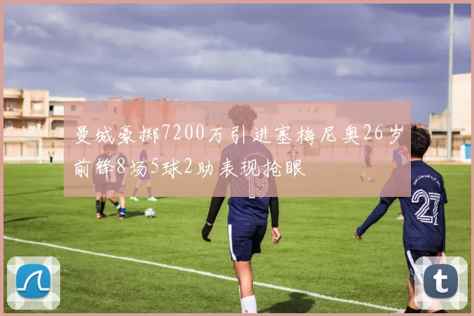 曼城豪掷7200万引进塞梅尼奥26岁前锋8场5球2助表现抢眼