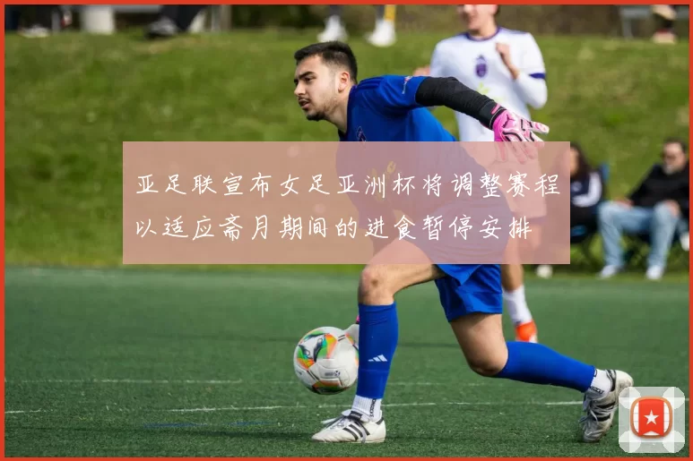 亚足联宣布女足亚洲杯将调整赛程以适应斋月期间的进食暂停安排