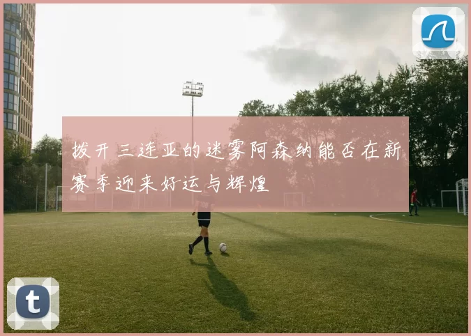拨开三连亚的迷雾阿森纳能否在新赛季迎来好运与辉煌