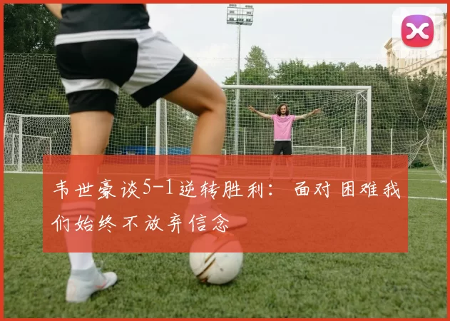 韦世豪谈5-1逆转胜利：面对困难我们始终不放弃信念