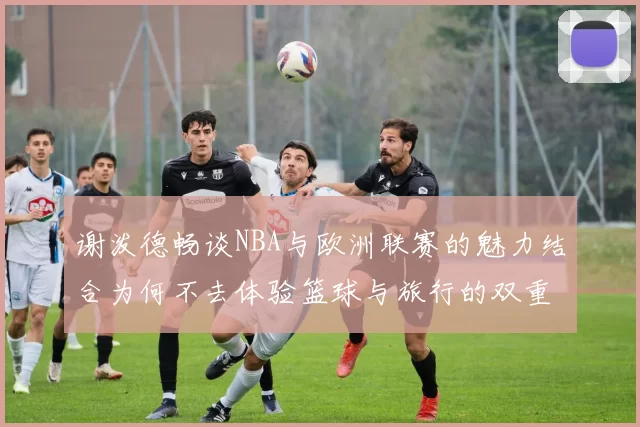 谢泼德畅谈NBA与欧洲联赛的魅力结合为何不去体验篮球与旅行的双重乐趣