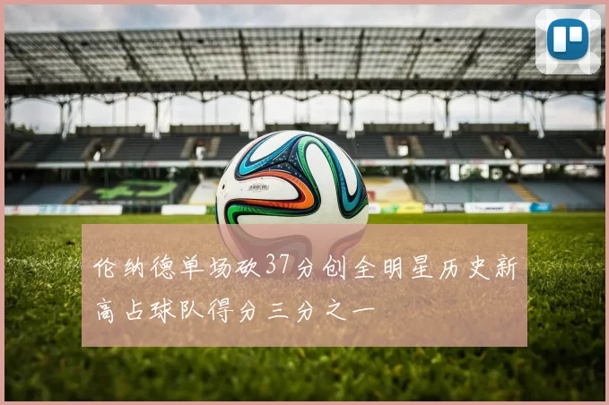 伦纳德单场砍37分创全明星历史新高占球队得分三分之一